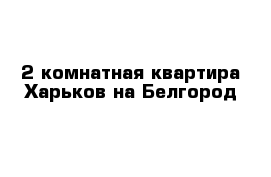 2-комнатная квартира Харьков на Белгород